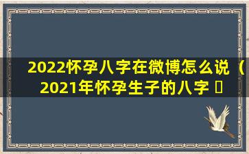 2022怀孕八字在微博怎么说（2021年怀孕生子的八字 ☘ ）